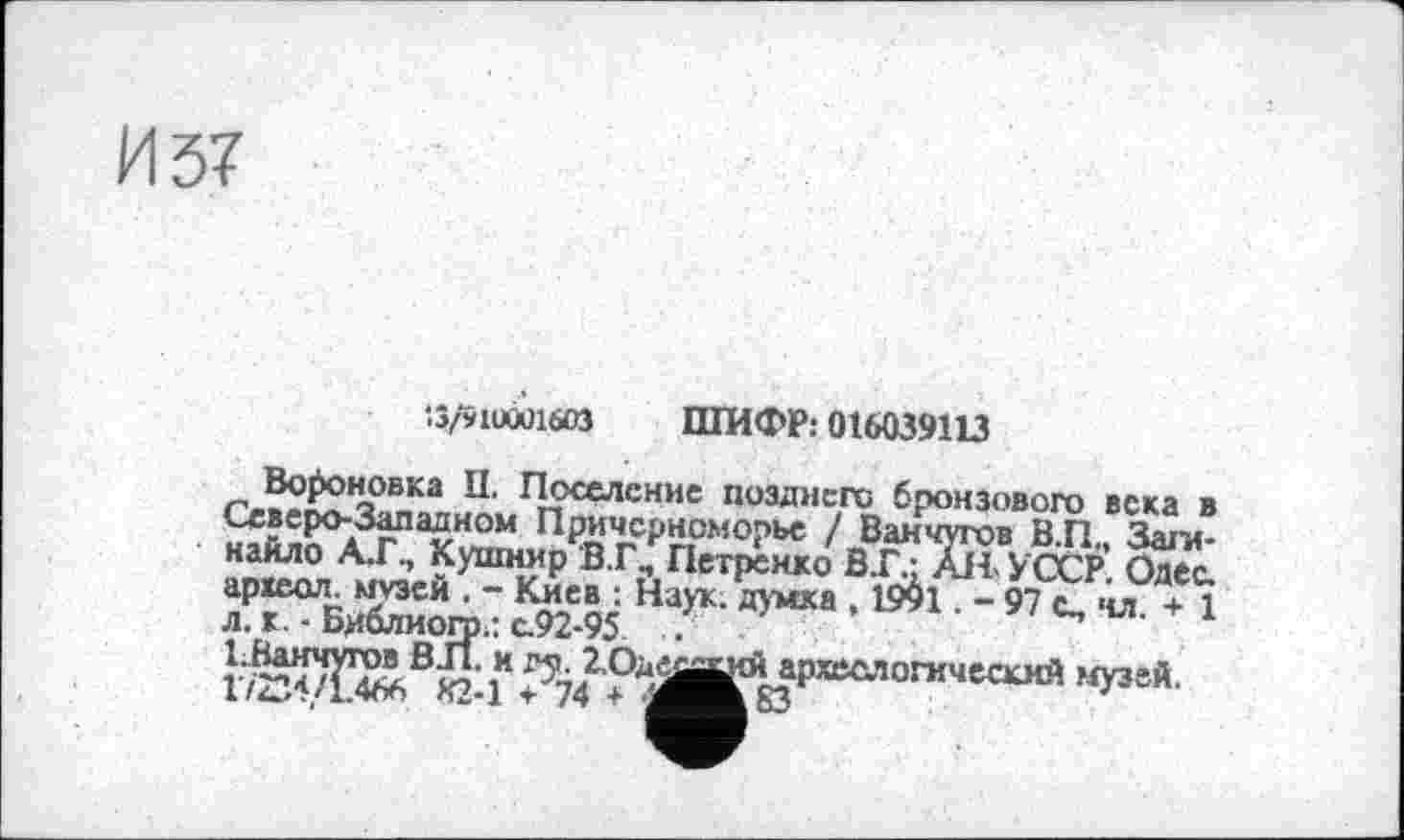 ﻿И 57
•■3/91UÛÜ1603 ШИФР: 016039113
г.??^2’чОвка П' П?<£лсние П03Днего бронзового века в Северо-Западном Причерноморье / Ванчугов В П Заги-найло А.Г, Купшир'ВТ, Петренко УССР Одес археол- *«зеи . - Киев : Наук; думка , istël. - 97 с, чл л. к. - Биолиого.: с.92-95 .
«У38*-